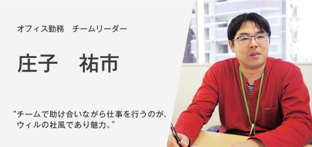 オフィス勤務 チームリーダー　庄子祐市　“チームで助け合いながら仕事を行うのが、ウィルの社風であり、魅力“